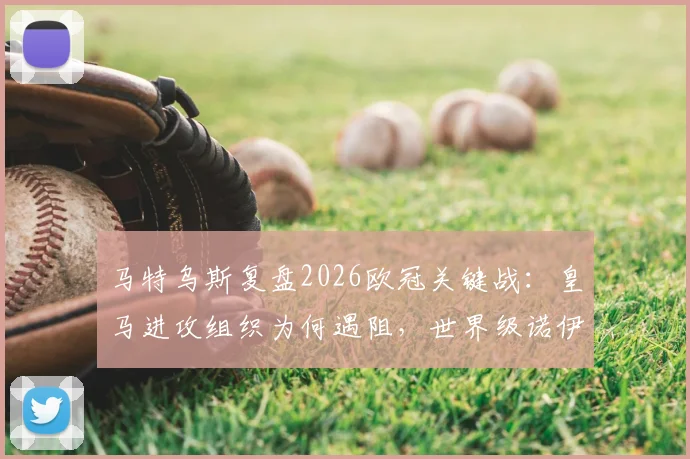 马特乌斯复盘2026欧冠关键战：皇马进攻组织为何遇阻，世界级诺伊尔成无解难题