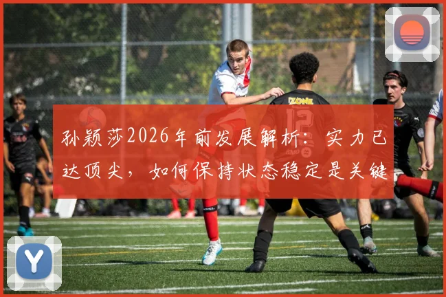 孙颖莎2026年前发展解析：实力已达顶尖，如何保持状态稳定是关键