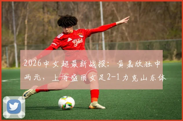 2026中女超最新战报：黄嘉欣独中两元，上海盛丽女足2-1力克山东体彩女足，附积分榜排名解读